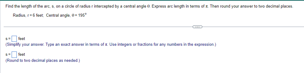 Find the length of the arc, s, on a circle of radius r intercepted by a central angle 0. Express arc length in terms of x. Then round your answer to two decimal places.
Radius, r = 6 feet; Central angle, 0=195°
S=
feet
(Simplify your answer. Type an exact answer in terms of it. Use integers or fractions for any numbers in the expression.)
S= feet
(Round to two decimal places as needed.)
