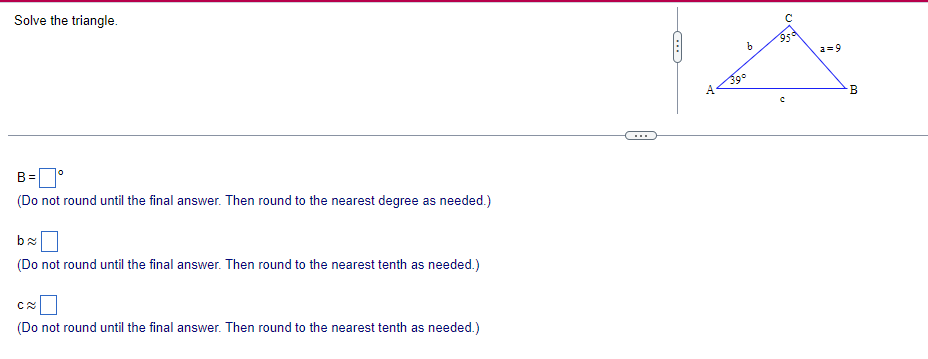 Solve the triangle.
B = °
(Do not round until the final answer. Then round to the nearest degree as needed.)
b≈
(Do not round until the final answer. Then round to the nearest tenth as needed.)
C≈
(Do not round until the final answer. Then round to the nearest tenth as needed.)
C
A
39°
95'
b
a=9
с
B