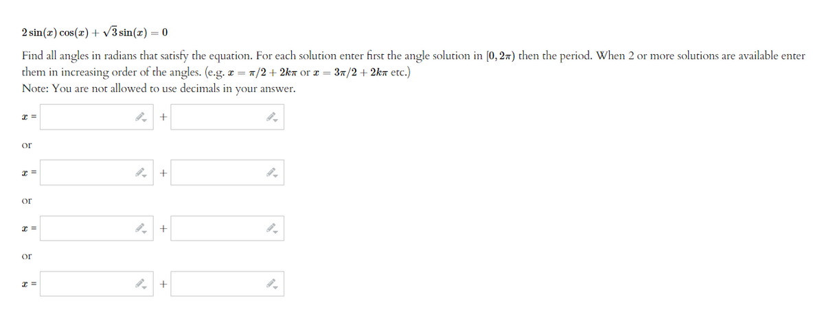 2 sin(x) cos(x) + √3 sin(x) = 0
Find all angles in radians that satisfy the equation. For each solution enter first the angle solution in [0, 2) then the period. When 2 or more solutions are available enter
them in increasing order of the angles. (e.g. x = π/2+2kл or x = 3π/2+2kn etc.)
Note: You are not allowed to use decimals in your answer.
x =
or
x =
or
x =
or
x =
+
+
+
+