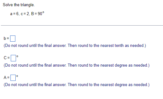 Solve the triangle.
a 6, c 2, B 90°
b=
(Do not round until the final answer. Then round to the nearest tenth as needed.)
C=
(Do not round until the final answer. Then round to the nearest degree as needed.)
A =
(Do not round until the final answer. Then round to the nearest degree as needed.)