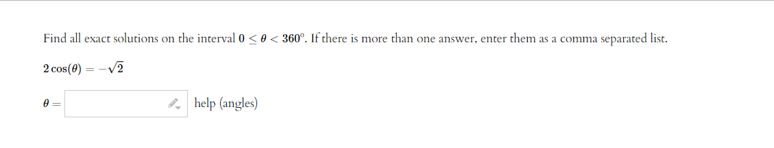 Find all exact solutions on the interval 0 ≤ 0 < 360°. If there is more than one answer, enter them as a comma separated list.
2 cos(0) = -√2
0 =
help (angles)