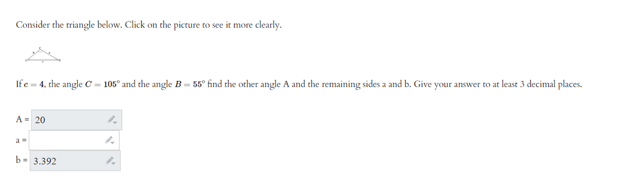 Consider the triangle below. Click on the picture to see it more clearly.
If c = 4, the angle C = 105° and the angle B = 55° find the other angle A and the remaining sides a and b. Give your answer to at least 3 decimal places.
A = 20
a =
b = 3.392
l