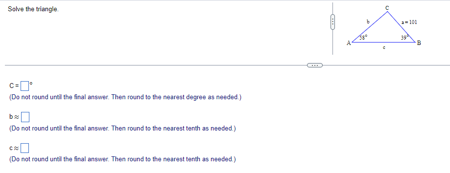 Solve the triangle.
C = °
(Do not round until the final answer. Then round to the nearest degree as needed.)
b≈
(Do not round until the final answer. Then round to the nearest tenth as needed.)
C≈
(Do not round until the final answer. Then round to the nearest tenth as needed.)
C
b
a=101
39
B
с