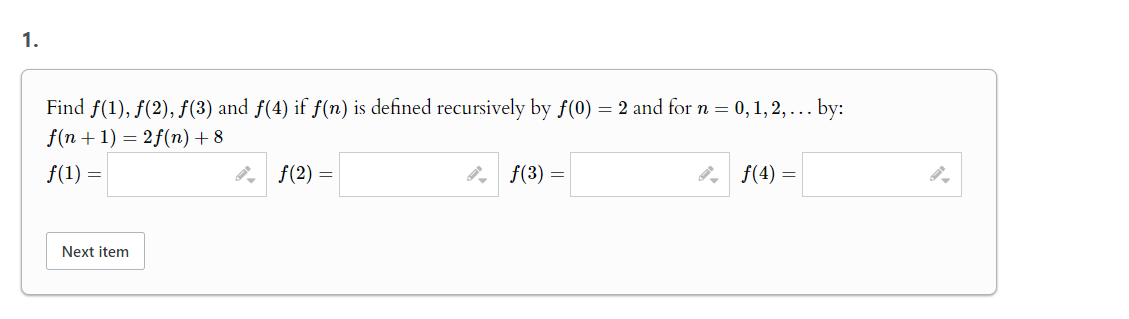 1.
Find ƒ(1), ƒ(2), ƒ(3) and f(4) if f(n) is defined recursively by f(0) = 2 and for n = 0, 1, 2, ... by:
f(n+1)=2f(n) +8
f(1) =
Next item
|f(2) =
9|f(3) =
|f(4) =