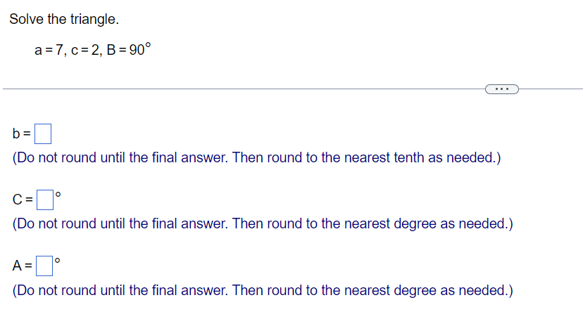 Solve the triangle.
a 7, c=2, B=90°
b=
(Do not round until the final answer. Then round to the nearest tenth as needed.)
C = ☐ °
(Do not round until the final answer. Then round to the nearest degree as needed.)
A =
=°
(Do not round until the final answer. Then round to the nearest degree as needed.)