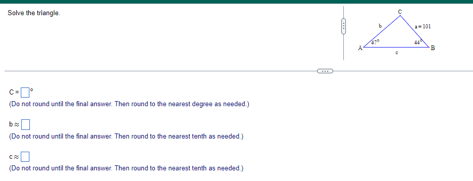 Solve the triangle.
C = °
(Do not round until the final answer. Then round to the nearest degree as needed.)
b≈
(Do not round until the final answer. Then round to the nearest tenth as needed.)
C≈
(Do not round until the final answer. Then round to the nearest tenth as needed.)
C-
A
C
b
с
a=101
44°
B