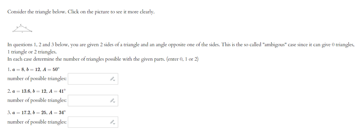 Consider the triangle below. Click on the picture to see it more clearly.
In questions 1, 2 and 3 below, you are given 2 sides of a triangle and an angle opposite one of the sides. This is the so called "ambigous" case since it can give 0 triangles,
1 triangle or 2 triangles.
In each case determine the number of triangles possible with the given parts. (enter 0, 1 or 2)
1. a = 8, b = 12, A = 50°
number of possible triangles:
2. a 13.6, b = 12, A = 41°
number of possible triangles:
3. a 17.2, b = 25, A = 34°
number of possible triangles:
9.
9.