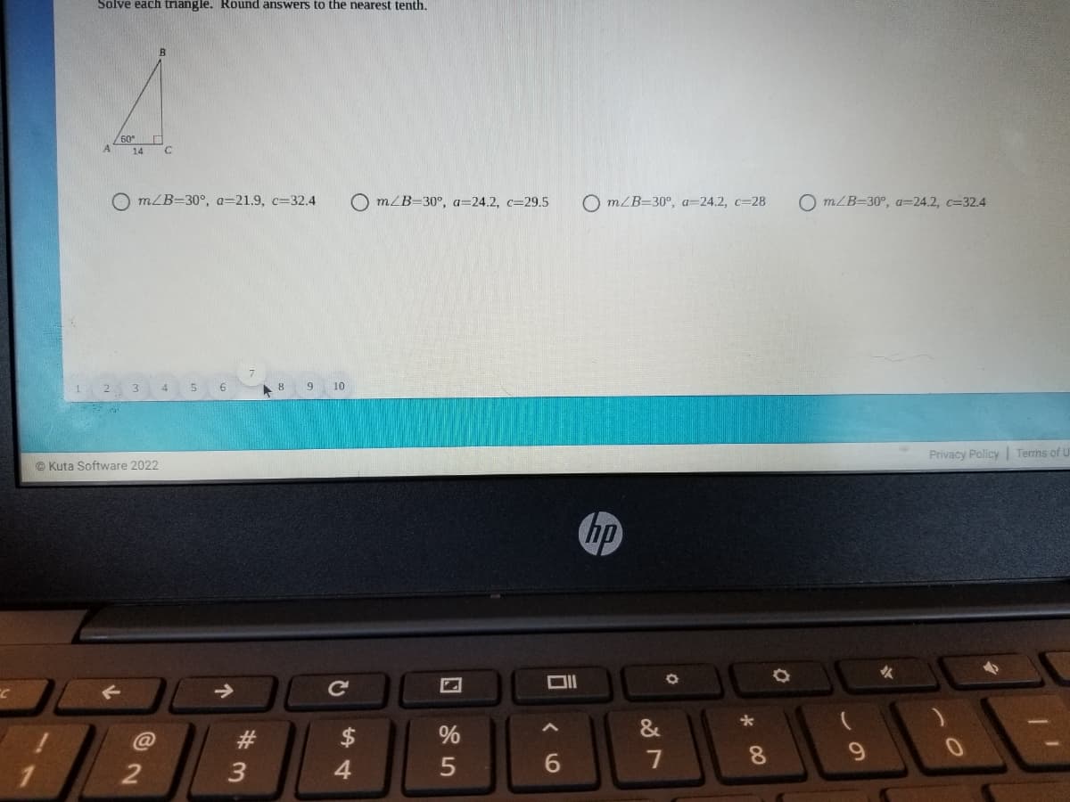 Solve each triangle. Round answers to the nearest tenth.
60°
A
14
O m/B=30°, a=21.9, c=32.4
O m/B=30°, a=24.2, c=29.5
O m/B=30°, a=24.2, c=28
O m/B=30°, a=24.2, c=32.4
9 10
Privacy Policy Terms of
© Kuta Software 2022
hp
女
@
23
$4
%
7
8
4
* 00
