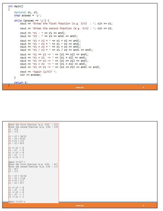 int main()
{
Rational r1, 2;
char answer = '';
while (answer == 'y') {
cout << "Enter the first fraction (e.g. 3/4); cin >> rl;
cout << "Enter the second fraction (e.g. 3/4) ; cin >> r2;
cout << "1" << r1 << endl;
cout << "r2: << r2 << endl << endl;
cout << "ri + r2 =
cout << "r1 r2 =
cout << "r1
cout << "ri / r2 ==
11-1²
cout << "ri == 12 ->
cout << "r1 r2 →>
cout << "r1 <= r2>
cout << "rl > r2 →>
cout << "ri >= r2>
}
return 0:
1+12=14/15
4/15
cout << "Again (y/n)? *;
cin >> answer;
Enter the first fraction (eg 3/4) : 3/5
Enter the second fraction (e.s 3/4): 2/6
ri: 3/5
21/3
112=1/5
1/2 = 9/5
21-12-0
21 (12
112-0
11 12 1
112-1
1+2= 15/14
1-12 1/14
21x2= 2/7
21/12 = 8/7
<< r1 + x2 << endl;
<< r1
r2 << endl;
r2 << endl;
<< rl/r2 << endl << endl;
r2 == << r1
21-12-0
21 (12
11 12
Again (y/n)? y
Enter the first fraction (eg. 3/4 4/7
Enter the second fraction (3/4): 1/2
24/7
₂ 1/2
0
0
<< (r1== r2) << endl;
<< (r1 < x2) << endl;
<< (r1 <= r2) << endl;
<< (r1 r2) << endl;
<< (r1 >= r2) << endl << endl;
> 12
12-1
Again (y/n)? a
COCON LARGE