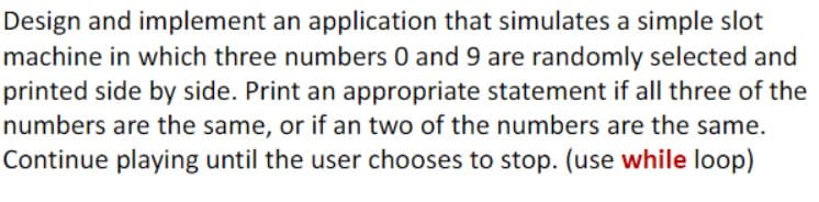 Design and implement an application that simulates a simple slot
machine in which three numbers 0 and 9 are randomly selected and
printed side by side. Print an appropriate statement if all three of the
numbers are the same, or if an two of the numbers are the same.
Continue playing until the user chooses to stop. (use while loop)