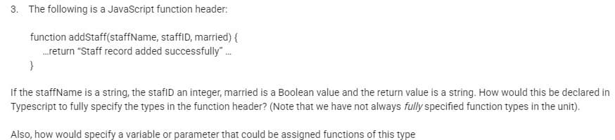 3. The following is a JavaScript function header:
function addStaff(staffName, staffID, married) {
.return "Staff record added successfully".
If the staffName is a string, the stafID an integer, married is a Boolean value and the return value is a string. How would this be declared in
Typescript to fully specify the types in the function header? (Note that we have not always fully specified function types in the unit).
Also, how would specify a variable or parameter that could be assigned functions of this type
