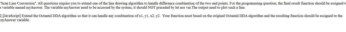 "Scan Line Conversion". All questions require you to extend one of the line drawing algorithm to handle difference combination of the two end points. For the programming question, the final result function should be assigned to
a variable named myAnswer. The variable myAnswer need to be accessed by the system, it should NOT preceded by let nor var.The output need to plot such a line.
2.[JavaScript] Extend the Octantal DDA algorithm so that it can handle any combination of x1, y1, x2, y2. Your function must based on the original Octantal DDA algorithm and the resulting function should be assigned to the
myAnswer variable.
