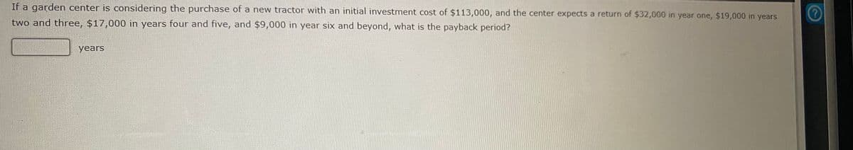 If a garden center is considering the purchase of a new tractor with an initial investment cost of $113,000, and the center expects a return of $32,000 in year one, $19,000 in years
two and three, $17,000 in years four and five, and $9,000 in year six and beyond, what is the payback period?
years
