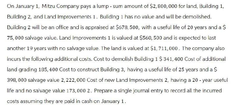 On January 1, Mitzu Company pays a lump-sum amount of $2,800,000 for land, Building 1,
Building 2, and Land Improvements 1. Building 1 has no value and will be demolished.
Building 2 will be an office and is appraised at $678, 500, with a useful life of 20 years and a $
75,000 salvage value. Land Improvements 1 is valued at $560, 500 and is expected to last
another 19 years with no salvage value. The land is valued at $1,711,000. The company also
incurs the following additional costs. Cost to demolish Building 1 $ 341,400 Cost of additional
land grading 185, 400 Cost to construct Building 3, having a useful life of 25 years and a $
398,000 salvage value 2,222,000 Cost of new Land Improvements 2, having a 20-year useful
life and no salvage value 173,000 2. Prepare a single journal entry to record all the incurred
costs assuming they are paid in cash on January 1.