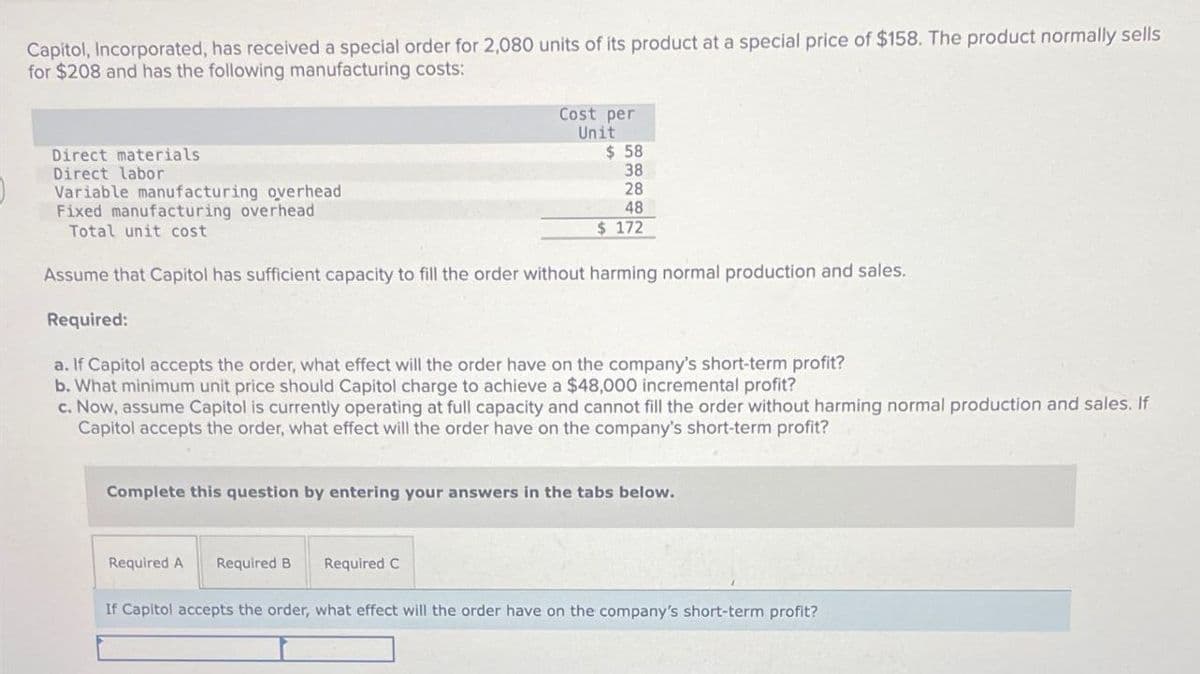 Capitol, Incorporated, has received a special order for 2,080 units of its product at a special price of $158. The product normally sells
for $208 and has the following manufacturing costs:
Cost per
Unit
Direct materials
Direct labor
Variable manufacturing overhead
Fixed manufacturing overhead
Total unit cost
$ 58
38
28
48
$ 172
Assume that Capitol has sufficient capacity to fill the order without harming normal production and sales.
Required:
a. If Capitol accepts the order, what effect will the order have on the company's short-term profit?
b. What minimum unit price should Capitol charge to achieve a $48,000 incremental profit?
c. Now, assume Capitol is currently operating at full capacity and cannot fill the order without harming normal production and sales. If
Capitol accepts the order, what effect will the order have on the company's short-term profit?
Complete this question by entering your answers in the tabs below.
Required A Required B
Required C
If Capitol accepts the order, what effect will the order have on the company's short-term profit?