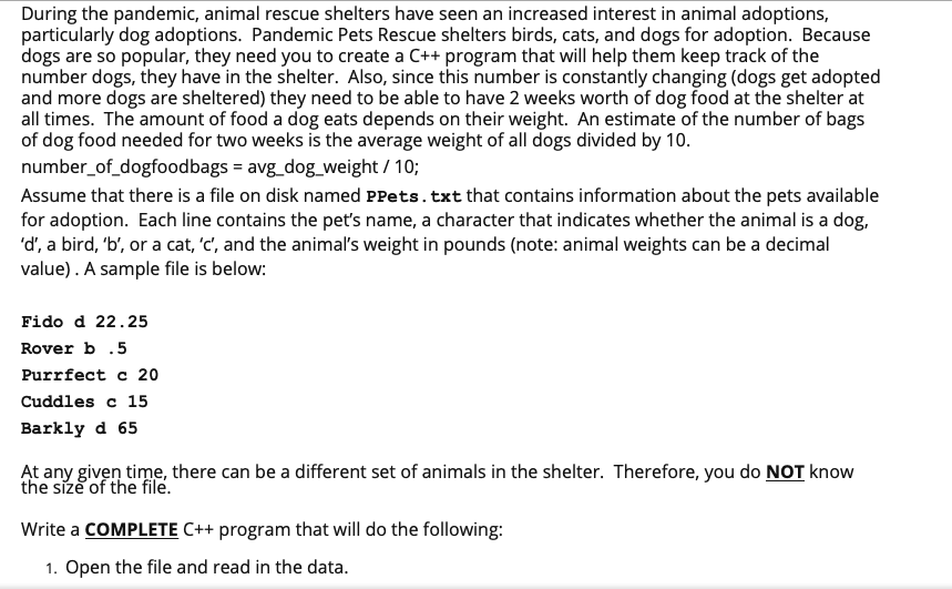 During the pandemic, animal rescue shelters have seen an increased interest in animal adoptions,
particularly dog adoptions. Pandemic Pets Rescue shelters birds, cats, and dogs for adoption. Because
dogs are so popular, they need you to create a C++ program that will help them keep track of the
number dogs, they have in the shelter. Also, since this number is constantly changing (dogs get adopted
and more dogs are sheltered) they need to be able to have 2 weeks worth of dog food at the shelter at
all times. The amount of food a dog eats depends on their weight. An estimate of the number of bags
of dog food needed for two weeks is the average weight of all dogs divided by 10.
number_of_dogfoodbags = avg_dog_weight / 10;
Assume that there is a file on disk named PPets.txt that contains information about the pets available
for adoption. Each line contains the pet's name, a character that indicates whether the animal is a dog,
'd', a bird, 'b', or a cat, 'c', and the animal's weight in pounds (note: animal weights can be a decimal
value). A sample file is below:
Fido d 22.25
Rover b .5
Purrfect c 20
Cuddles c 15
Barkly d 65
At any given time, there can be a different set of animals in the shelter. Therefore, you do NOT know
the size of the file.
Write a COMPLETE C++ program that will do the following:
1. Open the file and read in the data.
