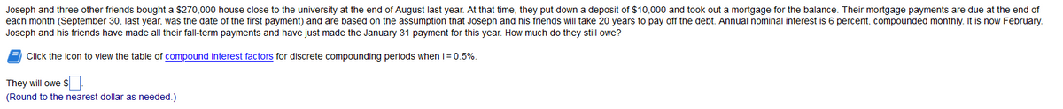 Joseph and three other friends bought a $270,000 house close to the university at the end of August last year. At that time, they put down a deposit of $10,000 and took out a mortgage for the balance. Their mortgage payments are due at the end of
each month (September 30, last year, was the date of the first payment) and are based on the assumption that Joseph and his friends will take 20 years to pay off the debt. Annual nominal interest is 6 percent, compounded monthly. It is now February.
Joseph and his friends have made all their fall-term payments and have just made the January 31 payment for this year. How much do they still owe?
Click the icon to view the table of compound interest factors for discrete compounding periods when i = 0.5%.
They will owe $
(Round to the nearest dollar as needed.)