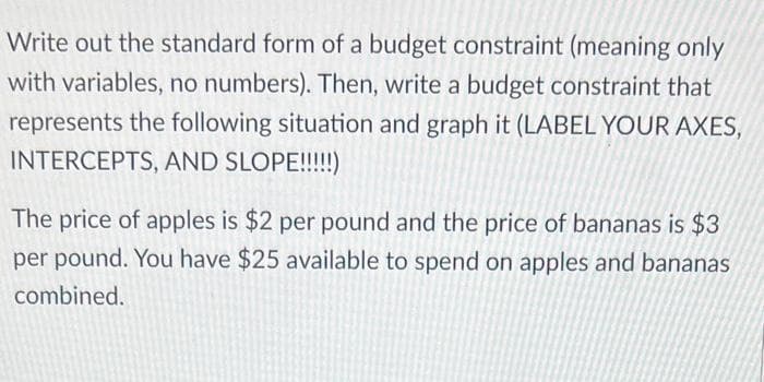 Write out the standard form of a budget constraint (meaning only
with variables, no numbers). Then, write a budget constraint that
represents the following situation and graph it (LABEL YOUR AXES,
INTERCEPTS, AND SLOPE!!!!!)
The price of apples is $2 per pound and the price of bananas is $3
per pound. You have $25 available to spend on apples and bananas
combined.