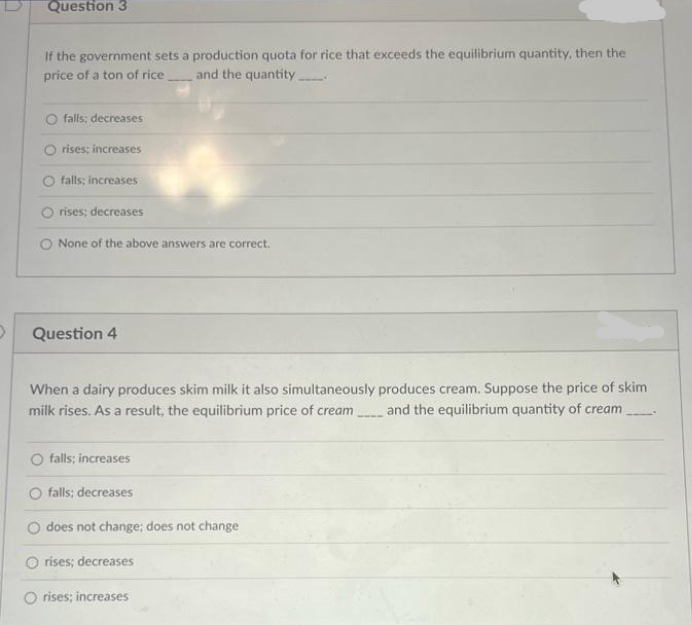 Question 3
If the government sets a production quota for rice that exceeds the equilibrium quantity, then the
price of a ton of rice and the quantity.
falls; decreases
rises; increases
O falls; increases
Orises; decreases
O None of the above answers are correct.
Question 4
When a dairy produces skim milk it also simultaneously produces cream. Suppose the price of skim
milk rises. As a result, the equilibrium price of cream
and the equilibrium quantity of cream
falls; increases
falls; decreases
does not change; does not change
-
rises; decreases
O rises; increases