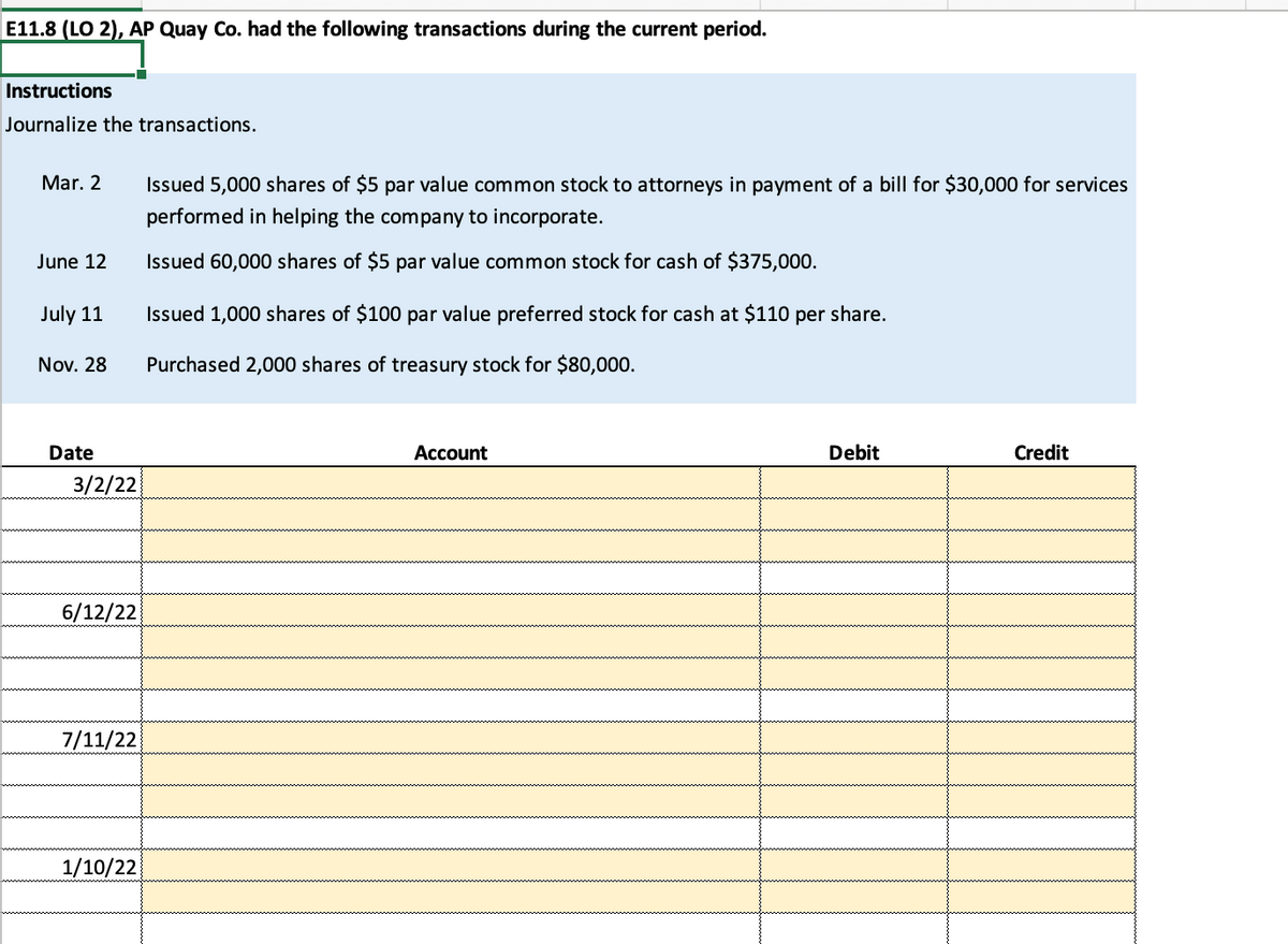 E11.8 (LO 2), AP Quay Co. had the following transactions during the current period.
Instructions
Journalize the transactions.
Mar. 2
June 12
July 11
Nov. 28
Date
3/2/22
6/12/22
7/11/22
1/10/22
Issued 5,000 shares of $5 par value common stock to attorneys in payment of a bill for $30,000 for services
performed in helping the company to incorporate.
Issued 60,000 shares of $5 par value common stock for cash of $375,000.
Issued 1,000 shares of $100 par value preferred stock for cash at $110 per share.
Purchased 2,000 shares of treasury stock for $80,000.
Account
Debit
Credit