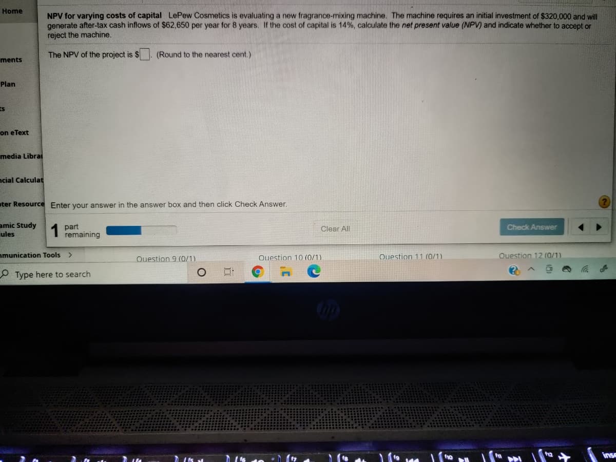 Home
NPV for varying costs of capital LePew Cosmetics is evaluating a new fragrance-mixing machine. The machine requires an initial investment of $320,000 and will
generate after-tax cash inflows of $62,650 per year for 8 years. If the cost of capital is 14%, calculate the net present value (NPV) and indicate whether to accept or
reject the machine.
The NPV of the project is $
(Round to the nearest cent.)
ments
Plan
ts
on eText
media Librai
ncial Calculat
oter Resource Enter your answer in the answer box and then click Check Answer.
amic Study
ules
1
part
remaining
Clear All
Check Answer
nmunication Tools >
Question 9 (0/1)
Question 10 (0/1)
Question 11 (0/1)
Ouestion 12 (0/1)
O Type here to search
inse
