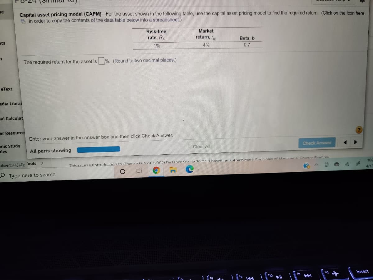 Capital asset pricing model (CAPM) For the asset shown in the following table, use the capital asset pricing model to find the required return. (Click on the icon here
O in order to copy the contents of the data table below into a spreadsheet.)
ne
Risk-free
Market
rate, R
return, rm
Beta, b
nts
4%
0.7
1%
The required return for the asset is
%. (Round to two decimal places.)
eТext
edia Librai
ial Calculat
er Resource
Enter your answer in the answer box and then click Check Answer.
Check Answer
mic Study
ules
Clear All
All parts showing
10:
DExercise(14); ools >
This course (Introduction to Finance (FIN-101-D02) Distance Spring 2021) is hased on Zutter/Smart Princinles of Managerial Finance Rrief Re
4/13
O Type here to search
insert
