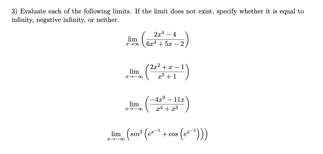 3) Evaluate each of the following limits. If the limit does not exist, specify whether it is equal to
infinity, negative infinity, or neither.
2x4 – 4
lim
6x4 + 5x – 2
2x2 + x – 1
lim
x5 +1
x -00
-4x° – 11x
lim
x4 + x³
x -00
