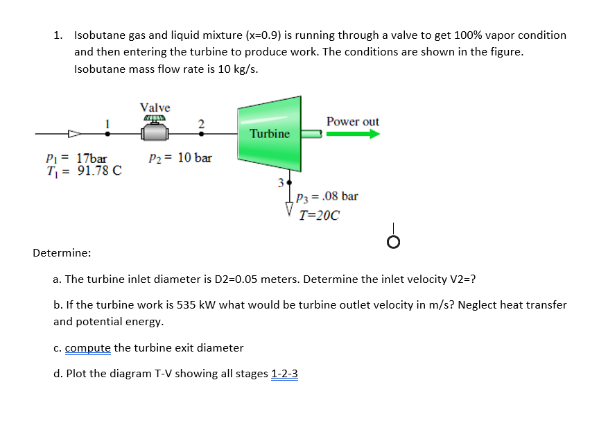 1. Isobutane gas and liquid mixture (x=0.9) is running through a valve to get 100% vapor condition
and then entering the turbine to produce work. The conditions are shown in the figure.
Isobutane mass flow rate is 10 kg/s.
Valve
20
Power out
Turbine
P₁ =
17bar
T₁ = 91.78 C
P2 = 10 bar
3
P3= .08 bar
T=20C
Determine:
a. The turbine inlet diameter is D2=0.05 meters. Determine the inlet velocity V2=?
b. If the turbine work is 535 kW what would be turbine outlet velocity in m/s? Neglect heat transfer
and potential energy.
c. compute the turbine exit diameter
d. Plot the diagram T-V showing all stages 1-2-3