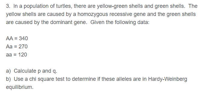 3. In a population of turtles, there are yellow-green shells and green shells. The
yellow shells are caused by a homozygous recessive gene and the green shells
are caused by the dominant gene. Given the following data:
AA = 340
Аа 3 270
аа 3 120
a) Calculate p and q.
b) Use a chi square test to determine if these alleles are in Hardy-Weinberg
equilibrium.
