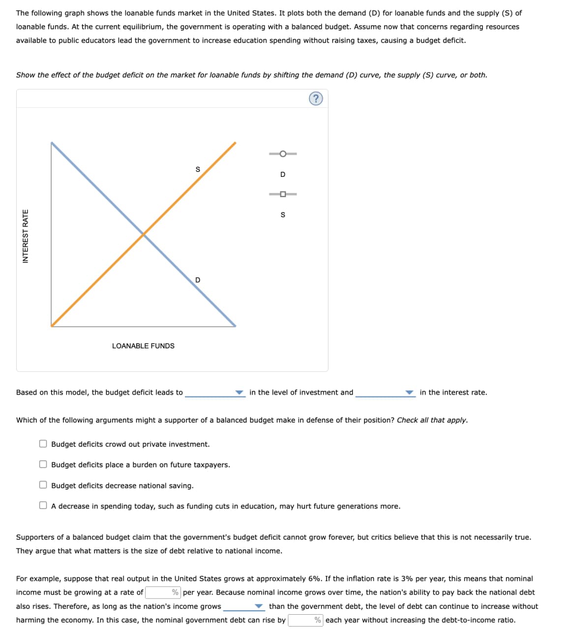 INTEREST RATE
The following graph shows the loanable funds market in the United States. It plots both the demand (D) for loanable funds and the supply (S) of
loanable funds. At the current equilibrium, the government is operating with a balanced budget. Assume now that concerns regarding resources
available to public educators lead the government to increase education spending without raising taxes, causing a budget deficit.
Show the effect of the budget deficit on the market for loanable funds by shifting the demand (D) curve, the supply (S) curve, or both.
LOANABLE FUNDS
Based on this model, the budget deficit leads to
D
S
1
D
S
in the level of investment and
in the interest rate.
Which of the following arguments might a supporter of a balanced budget make in defense of their position? Check all that apply.
Budget deficits crowd out private investment.
☐ Budget deficits place a burden on future taxpayers.
☐ Budget deficits decrease national saving.
☐ A decrease in spending today, such as funding cuts in education, may hurt future generations more.
Supporters of a balanced budget claim that the government's budget deficit cannot grow forever, but critics believe that this is not necessarily true.
They argue that what matters is the size of debt relative to national income.
For example, suppose that real output in the United States grows at approximately 6%. If the inflation rate is 3% per year, this means that nominal
income must be growing at a rate of % per year. Because nominal income grows over time, the nation's ability to pay back the national debt
also rises. Therefore, as long as the nation's income grows
than the government debt, the level of debt can continue to increase without
harming the economy. In this case, the nominal government debt can rise by
% each year without increasing the debt-to-income ratio.