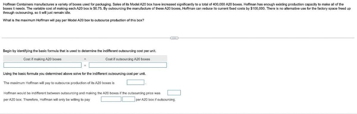 Hoffman Containers manufactures a variety of boxes used for packaging. Sales of its Model A20 box have increased significantly to a total of 400,000 A20 boxes. Hoffman has enough existing production capacity to make all of the
boxes it needs. The variable cost of making each A20 box is $0.75. By outsourcing the manufacture of these A20 boxes, Hoffman can reduce its current fixed costs by $100,000. There is no alternative use for the factory space freed up
through outsourcing, so it will just remain idle.
What is the maximum Hoffman will pay per Model A20 box to outsource production of this box?
Begin by identifying the basic formula that is used to determine the indifferent outsourcing cost per unit.
Cost if making A20 boxes
Cost if outsourcing A20 boxes
Using the basic formula you determined above solve for the indifferent outsourcing cost per unit.
The maximum Hoffman will pay to outsource production of its A20 boxes is
Hoffman would be indifferent between outsourcing and making the A20 boxes if the outsourcing price was
per A20 box. Therefore, Hoffman will only be willing to pay
per A20 box if outsourcing.