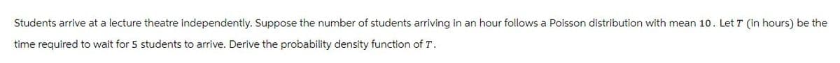 Students arrive at a lecture theatre independently. Suppose the number of students arriving in an hour follows a Poisson distribution with mean 10. Let 7 (in hours) be the
time required to wait for 5 students to arrive. Derive the probability density function of T.