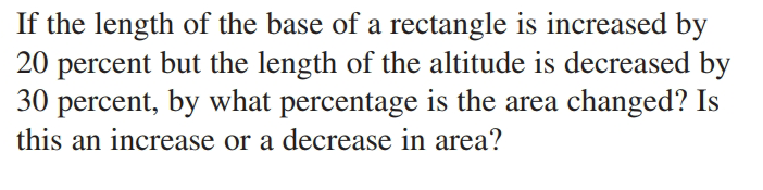 If the length of the base of a rectangle is increased by
20 percent but the length of the altitude is decreased by
30 percent, by what percentage is the area changed? Is
this an increase or a decrease in area?
