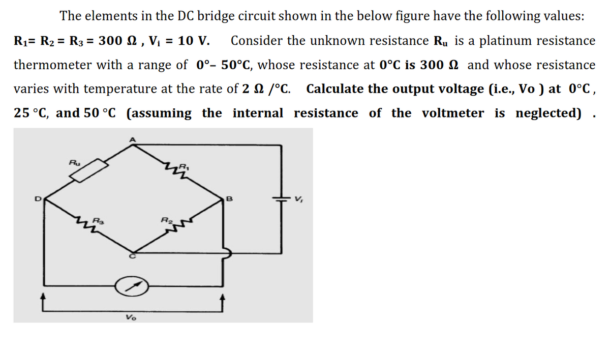 The elements in the DC bridge circuit shown in the below figure have the following values:
R1= R2 = R3 = 300 N , V¡ = 10 V.
Consider the unknown resistance Ru is a platinum resistance
thermometer with a range of 0°- 50°C, whose resistance at 0°C is 300 N and whose resistance
varies with temperature at the rate of 2 2 /°C.
Calculate the output voltage (i.e., Vo ) at 0°C,
25 °C, and 50 °C (assuming the internal resistance of the voltmeter is neglected)
Ru
R2
Vo
