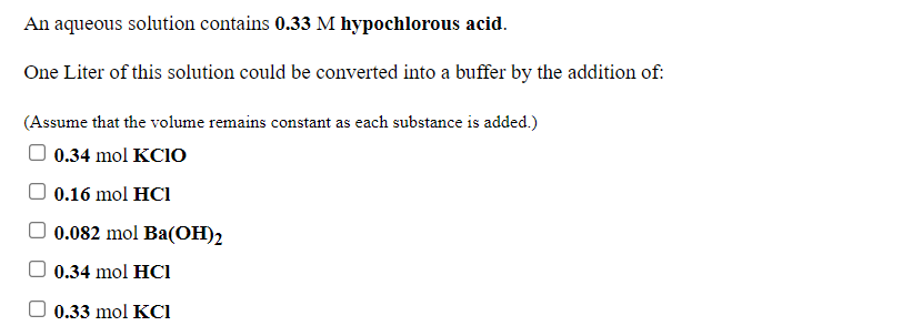 An aqueous solution contains 0.33 M hypochlorous acid.
One Liter of this solution could be converted into a buffer by the addition of:
(Assume that the volume remains constant as each substance is added.)
0.34 mol KCIO
0.16 mol HCI
0.082 mol Ba(OH)2
0.34 mol HCl
0.33 mol KCI

