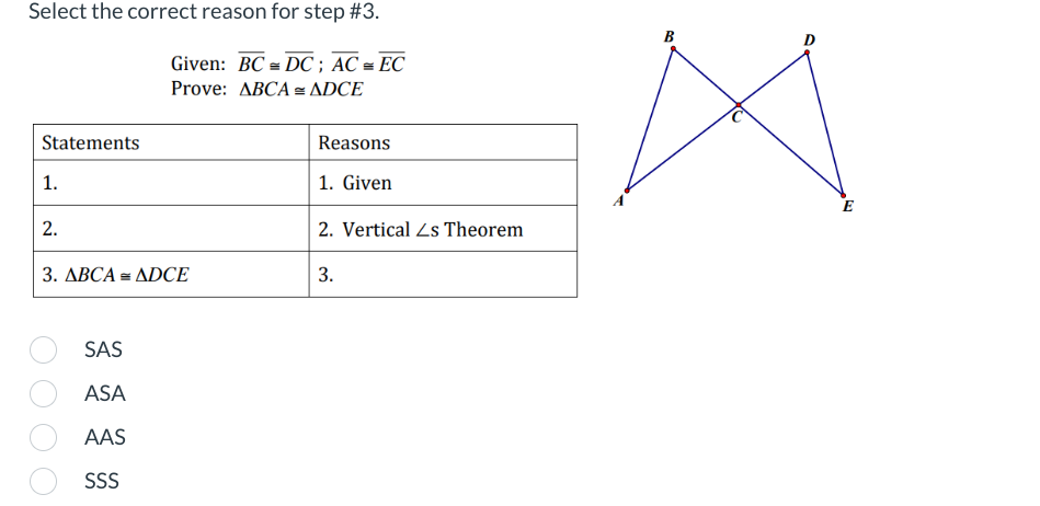 Select the correct reason for step #3.
Given: BC DC; AC = EC
Prove: ABCA= ADCE
Statements
1.
2.
3. ABCA = ADCE
SAS
ASA
AAS
SSS
Reasons
1. Given
2. Vertical Zs Theorem
3.
B
E