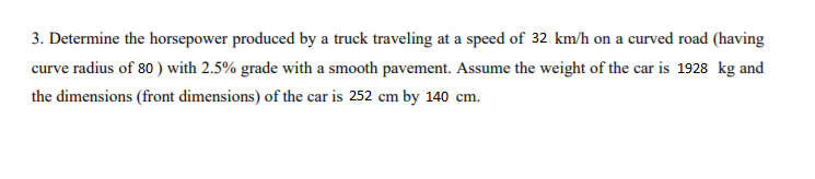 3. Determine the horsepower produced by a truck traveling at a speed of 32 km/h on a curved road (having
curve radius of 80) with 2.5% grade with a smooth pavement. Assume the weight of the car is 1928 kg and
the dimensions (front dimensions) of the car is 252 cm by 140 cm.
