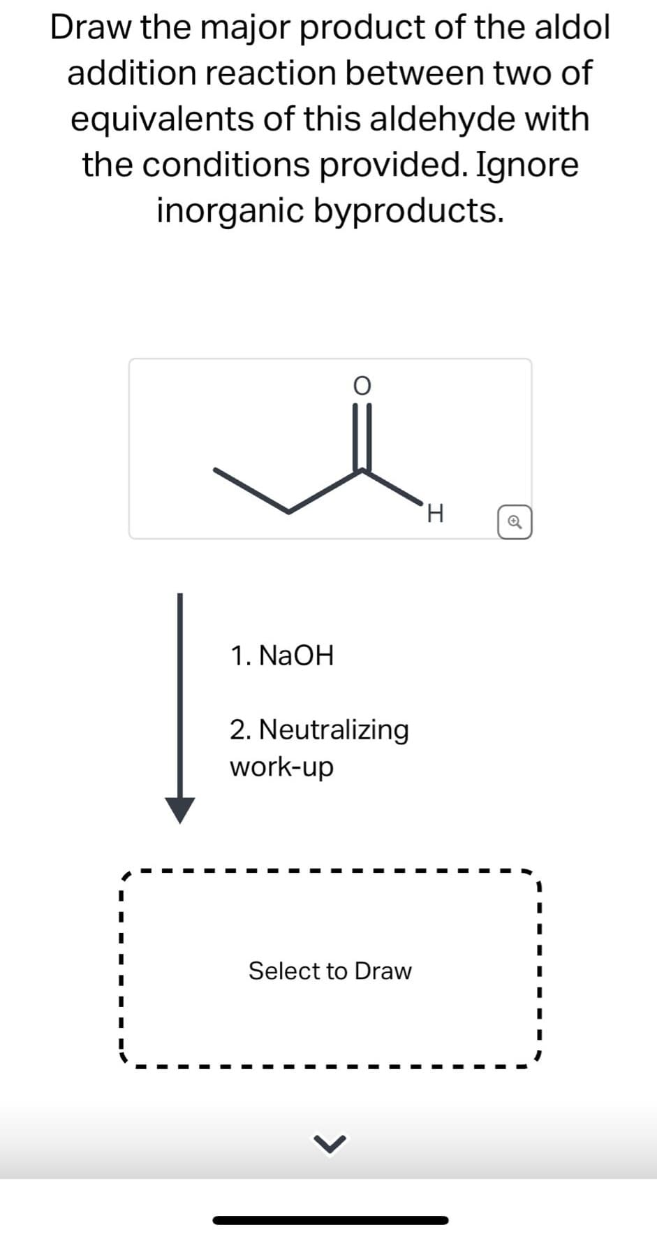 Draw the major product of the aldol
addition reaction between two of
equivalents of this aldehyde with
the conditions provided. Ignore
inorganic byproducts.
1. NaOH
2. Neutralizing
work-up
Select to Draw
H
Q