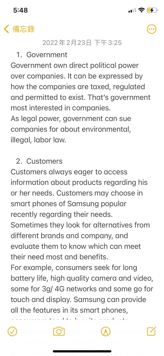 5:48
〈備忘錄
2022年2月23日 下午3:25
1. Government
Government own direct political power
over companies. It can be expressed by
how the companies are taxed, regulated
and permitted to exist. That's government
most interested in companies.
As legal power, government can sue
companies for about environmental,
illegal, labor law.
2. Customers
Customers always eager to access
information about products regarding his
or her needs. Customers may choose in
smart phones of Samsung popular
recently regarding their needs.
Sometimes they look for alternatives from
different brands and company, and
evaluate them to know which can meet
their need most and benefits.
For example, consumers seek for long
battery life, high quality camera and video,
some for 3g/ 4G networks and some go for
touch and display. Samsung can provide
all the features in its smart phones,
- .- -1- I.
