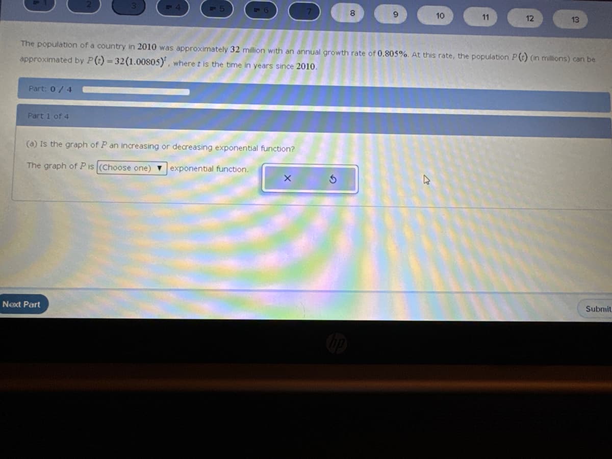 Part: 0/4
Part 1 of 4
(a) Is the graph of P an increasing or decreasing exponential function?
The graph of Pis (Choose one) exponential function.
Next Part
9
The population of a country in 2010 was approximately 32 million with an annual growth rate of 0.805%. At this rate, the population P(t) (in millions) can be
approximated by P (t) = 32(1.00805), where t is the time in years since 2010.
x 5
10
A
11
12
13
Submit