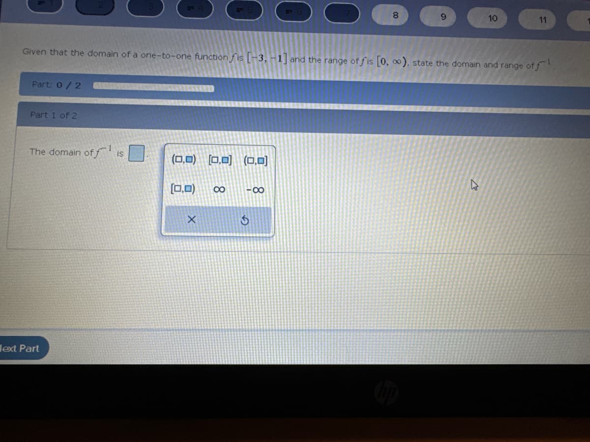 Part: 0 / 2
Part 1 of 2
The domain off is
Given that the domain of a one-to-one function fis [-3, -1] and the range of fis [0, ∞), state the domain and range of f
ext Part
(0,0) (0,0) (0,0)
(0,0)
X
∞
-8
8
S
9
10
11