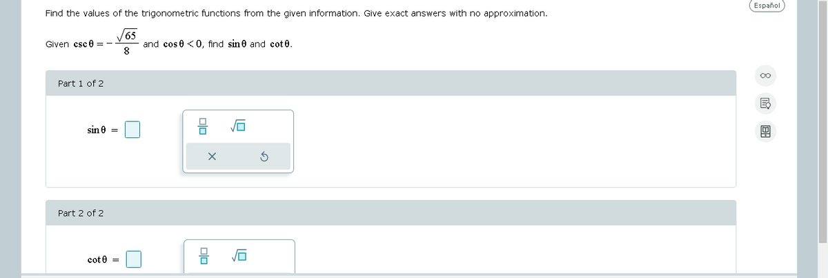 Find the values of the trigonometric functions from the given information. Give exact answers with no approximation.
65
8
Given csc 0 =
Part 1 of 2
sin 0 =
Part 2 of 2
cot 0 =
and cos0 <0, find sine and cotů.
ola
1.0
Español
8 18: