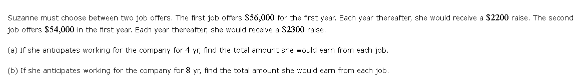 Suzanne must choose between two job offers. The first job offers $56,000 for the first year. Each year thereafter, she would receive a $2200 raise. The second
job offers $54,000 in the first year. Each year thereafter, she would receive a $2300 raise.
(a) If she anticipates working for the company for 4 yr, find the total amount she would earn from each job.
(b) If she anticipates working for the company for 8 yr, find the total amount she would earn from each job.