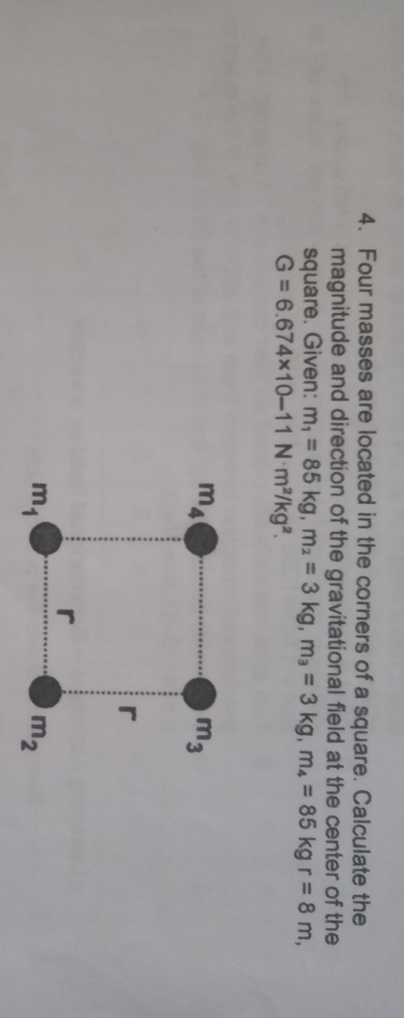 4. Four masses are located in the corners of a square. Calculate the
magnitude and direction of the gravitational field at the center of the
square. Given: m, = 85 kg, m2 = 3 kg, m, = 3 kg, m4 = 85 kg r = 8 m,
G = 6.674×10-11 N m2/kg².
%3D
m4
m3
r
m,
m2
