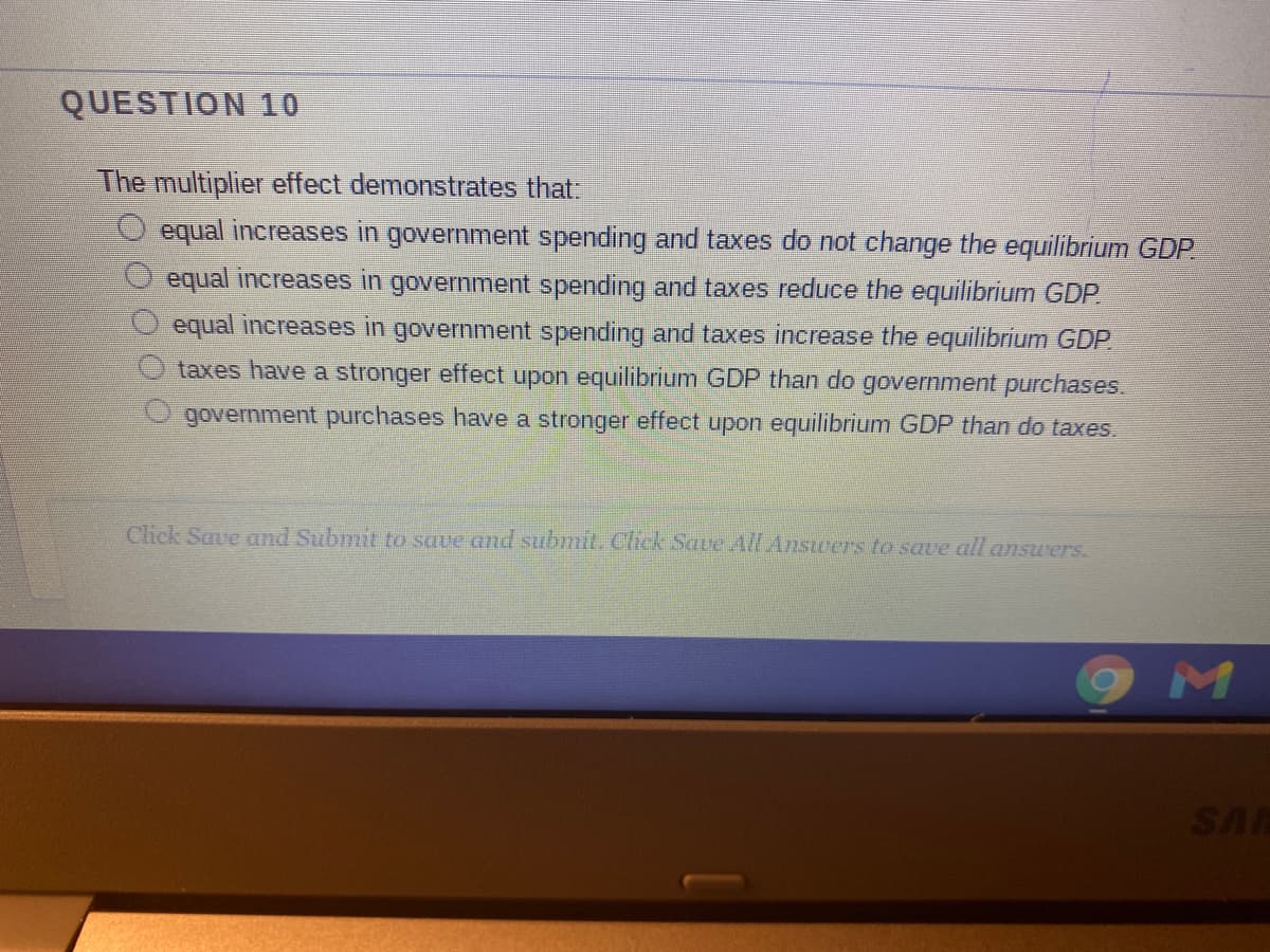 QUESTION 10
The multiplier effect demonstrates that:
O equal increases in government spending and taxes do not change the equilibrium GDP
equal increases in government spending and taxes reduce the equilibrium GDP
equal increases in government spending and taxes increase the equilibrium GDP.
taxes have a stronger effect upon equilibrium GDP than do government purchases.
government purchases have a stronger effect upon equilibrium GDP than do taxes.
Click Save and Submit to save and submit. Click Save All Answers to save all answers.
SA
