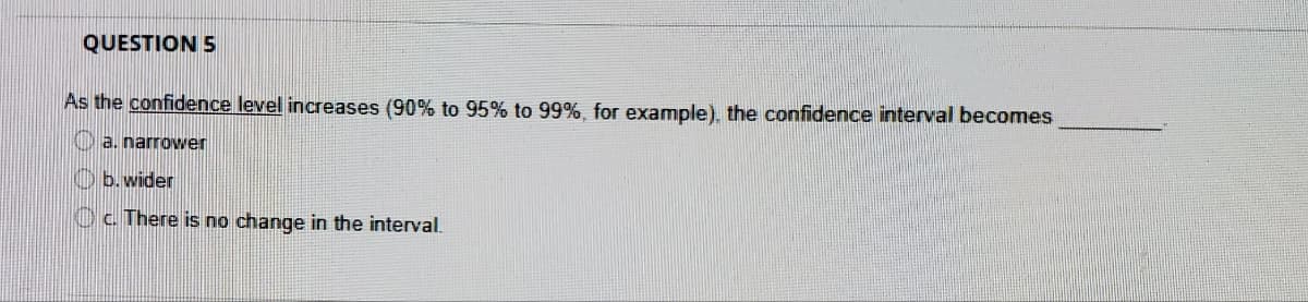 QUESTION 5
As the confidence level increases (90% to 95% to 99%, for example), the confidence interval becomes
a. narrower
O b. wider
Oc There is no change in the interval.
