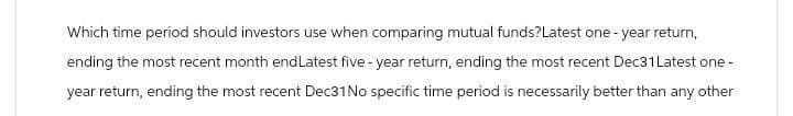 Which time period should investors use when comparing mutual funds? Latest one-year return,
ending the most recent month end Latest five-year return, ending the most recent Dec31Latest one-
year return, ending the most recent Dec31 No specific time period is necessarily better than any other