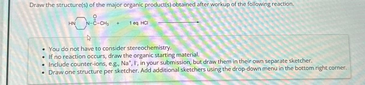 Draw the structure(s) of the major organic product(s) obtained after workup of the following reaction.
HNON-E-CHS
1 eq. HCI
• You do not have to consider stereochemistry.
If no reaction occurs, draw the organic starting material.
Include counter-ions, e.g., Na+, I, in your submission, but draw them in their own separate sketcher.
• Draw one structure per sketcher. Add additional sketchers using the drop-down menu in the bottom right corner.