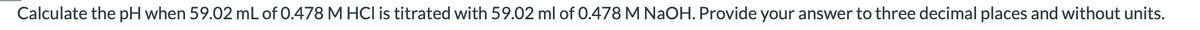 Calculate the pH when 59.02 mL of 0.478 M HCl is titrated with 59.02 ml of 0.478 M NaOH. Provide your answer to three decimal places and without units.
