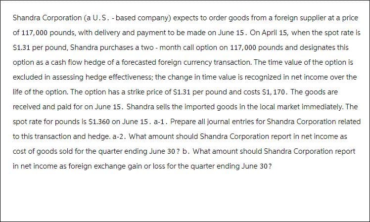 Shandra Corporation (a U.S. -based company) expects to order goods from a foreign supplier at a price
of 117,000 pounds, with delivery and payment to be made on June 15. On April 15, when the spot rate is
$1.31 per pound, Shandra purchases a two-month call option on 117,000 pounds and designates this
option as a cash flow hedge of a forecasted foreign currency transaction. The time value of the option is
excluded in assessing hedge effectiveness; the change in time value is recognized in net income over the
life of the option. The option has a strike price of $1.31 per pound and costs $1, 170. The goods are
received and paid for on June 15. Shandra sells the imported goods in the local market immediately. The
spot rate for pounds is $1.360 on June 15. a-1. Prepare all journal entries for Shandra Corporation related
to this transaction and hedge. a-2. What amount should Shandra Corporation report in net income as
cost of goods sold for the quarter ending June 30? b. What amount should Shandra Corporation report
in net income as foreign exchange gain or loss for the quarter ending June 30?